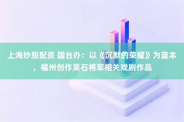 上海炒股配资 国台办：以《沉默的荣耀》为蓝本，福州创作吴石将军相关戏剧作品