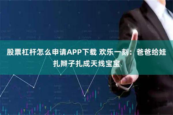 股票杠杆怎么申请APP下载 欢乐一刻:爸爸给娃扎辫子扎成天线宝宝