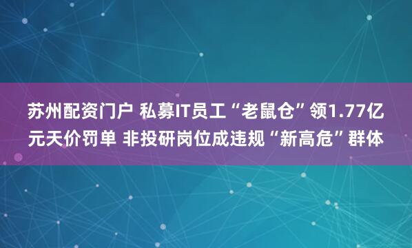 苏州配资门户 私募IT员工“老鼠仓”领1.77亿元天价罚单 非投研岗位成违规“新高危”群体
