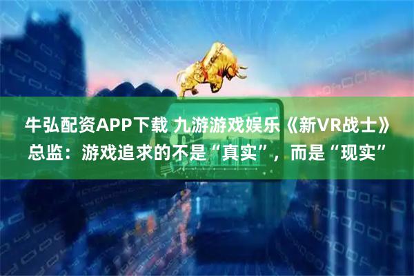 牛弘配资APP下载 九游游戏娱乐《新VR战士》总监：游戏追求的不是“真实”，而是“现实”