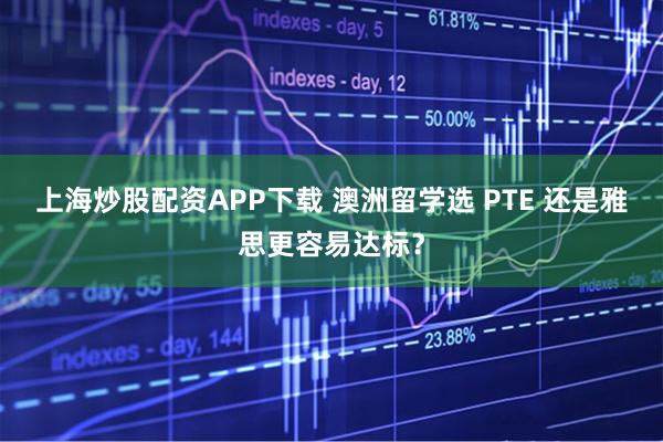 上海炒股配资APP下载 澳洲留学选 PTE 还是雅思更容易达标?