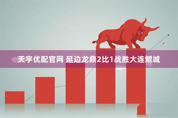 天宇优配官网 延边龙鼎2比1战胜大连鲲城