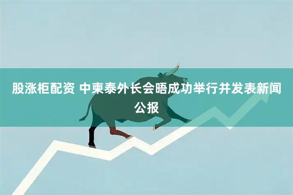 股涨柜配资 中柬泰外长会晤成功举行并发表新闻公报