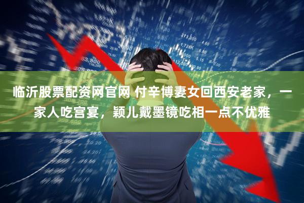 临沂股票配资网官网 付辛博妻女回西安老家，一家人吃宫宴，颖儿戴墨镜吃相一点不优雅