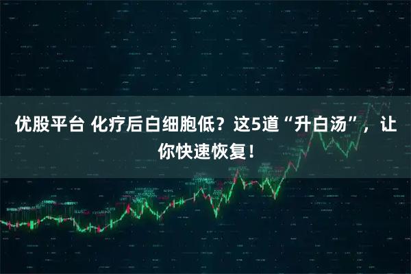 优股平台 化疗后白细胞低？这5道“升白汤”，让你快速恢复！