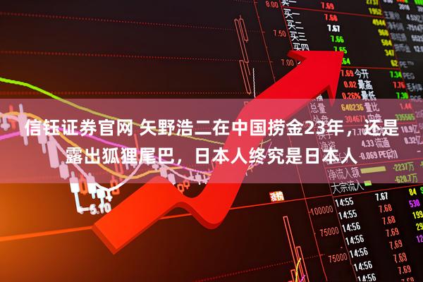 信钰证券官网 矢野浩二在中国捞金23年，还是露出狐狸尾巴，日本人终究是日本人