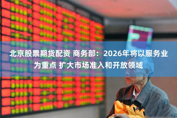 北京股票期货配资 商务部：2026年将以服务业为重点 扩大市场准入和开放领域