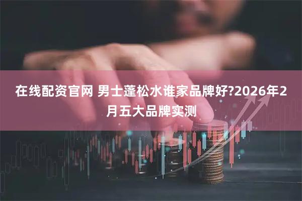 在线配资官网 男士蓬松水谁家品牌好?2026年2月五大品牌实测