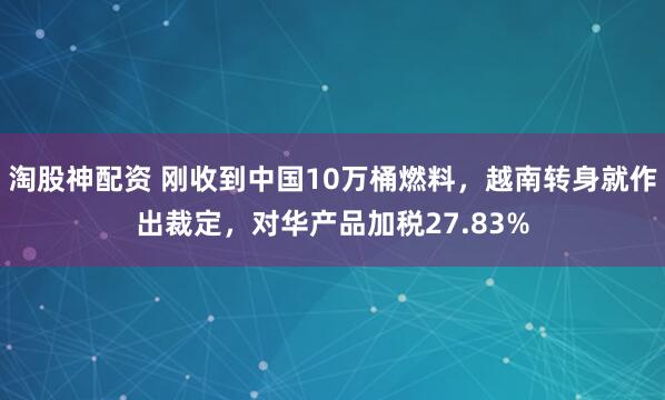 淘股神配资 刚收到中国10万桶燃料,越南转身就作出裁定,对华产品加税27.83%