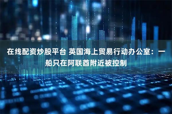 在线配资炒股平台 英国海上贸易行动办公室：一船只在阿联酋附近被控制