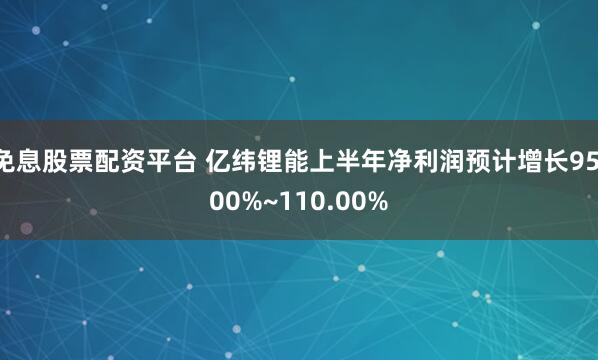 免息股票配资平台 亿纬锂能上半年净利润预计增长95.00%~110.00%