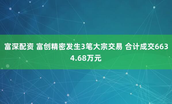 富深配资 富创精密发生3笔大宗交易 合计成交6634.68万元