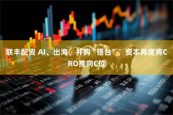 联丰配资 AI、出海、并购“搭台”，资本再度将CRO推向C位